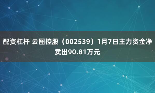 配资杠杆 云图控股（002539）1月7日主力资金净卖出90.81万元