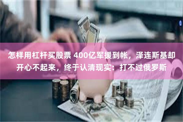 怎样用杠杆买股票 400亿军援到帐，泽连斯基却开心不起来，终于认清现实：打不过俄罗斯