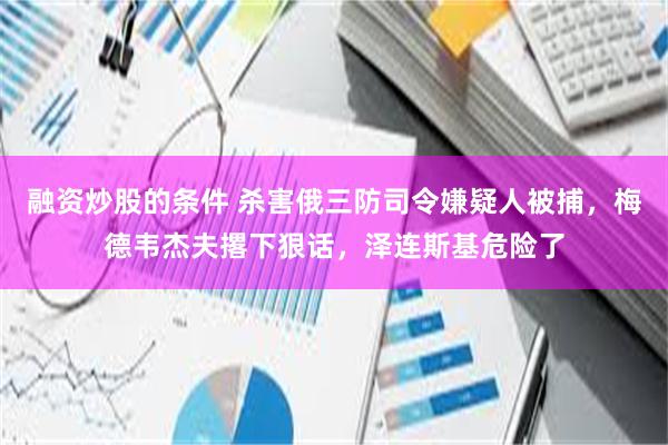 融资炒股的条件 杀害俄三防司令嫌疑人被捕，梅德韦杰夫撂下狠话，泽连斯基危险了