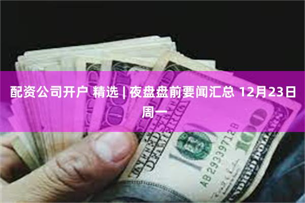 配资公司开户 精选 | 夜盘盘前要闻汇总 12月23日 周一