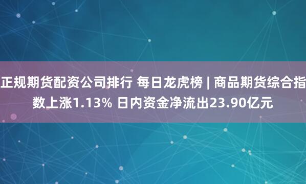 正规期货配资公司排行 每日龙虎榜 | 商品期货综合指数上涨1.13% 日内资金净流出23.90亿元