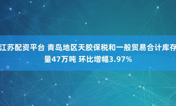 江苏配资平台 青岛地区天胶保税和一般贸易合计库存量47万吨 环比增幅3.97%