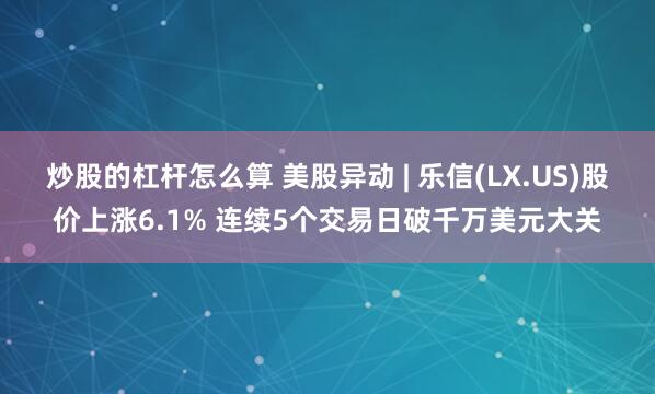 炒股的杠杆怎么算 美股异动 | 乐信(LX.US)股价上涨6.1% 连续5个交易日破千万美元大关