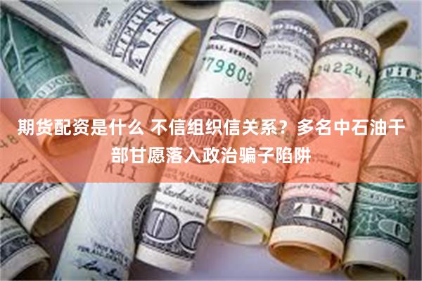 期货配资是什么 不信组织信关系？多名中石油干部甘愿落入政治骗子陷阱