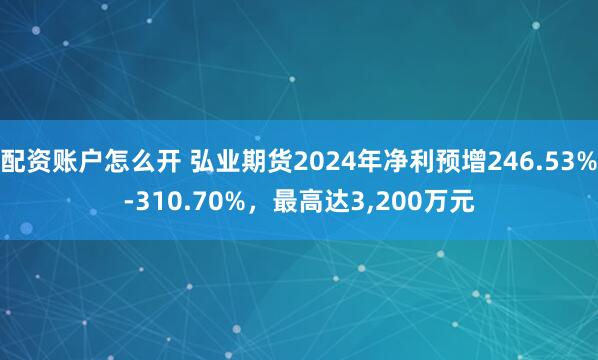 配资账户怎么开 弘业期货2024年净利预增246.53%-310.70%，最高达3,200万元