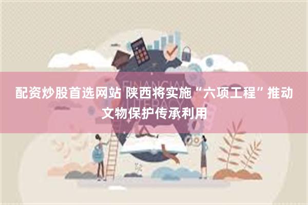 配资炒股首选网站 陕西将实施“六项工程”推动文物保护传承利用