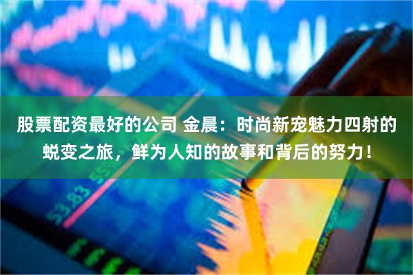 股票配资最好的公司 金晨：时尚新宠魅力四射的蜕变之旅，鲜为人知的故事和背后的努力！