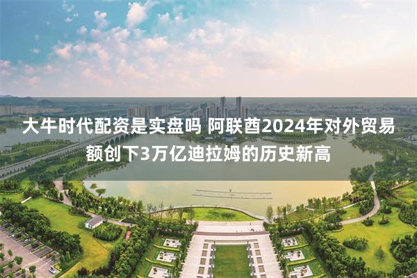 大牛时代配资是实盘吗 阿联酋2024年对外贸易额创下3万亿迪拉姆的历史新高