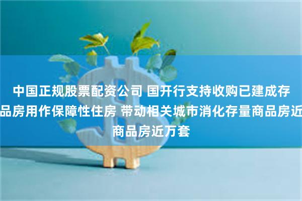 中国正规股票配资公司 国开行支持收购已建成存量商品房用作保障性住房 带动相关城市消化存量商品房近万套