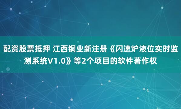 配资股票抵押 江西铜业新注册《闪速炉液位实时监测系统V1.0》等2个项目的软件著作权