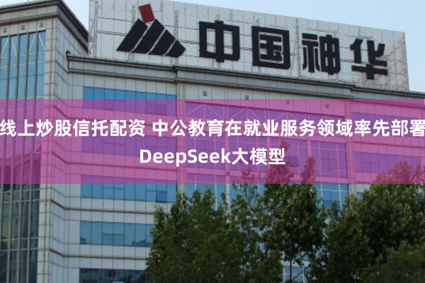 线上炒股信托配资 中公教育在就业服务领域率先部署DeepSeek大模型