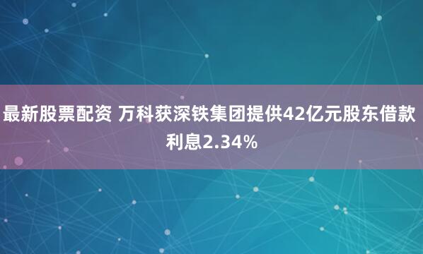 最新股票配资 万科获深铁集团提供42亿元股东借款 利息2.34%