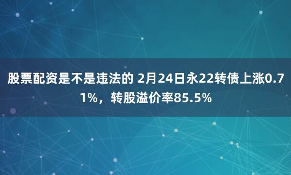 股票配资是不是违法的 2月24日永22转债上涨0.71%，转股溢价率85.5%