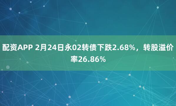 配资APP 2月24日永02转债下跌2.68%，转股溢价率26.86%