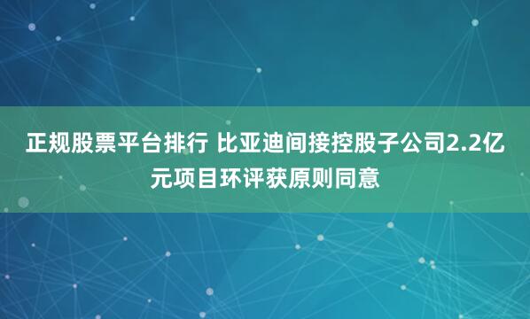 正规股票平台排行 比亚迪间接控股子公司2.2亿元项目环评获原则同意