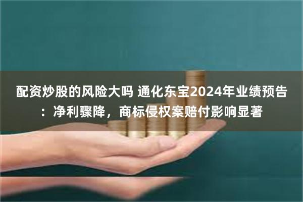 配资炒股的风险大吗 通化东宝2024年业绩预告：净利骤降，商标侵权案赔付影响显著