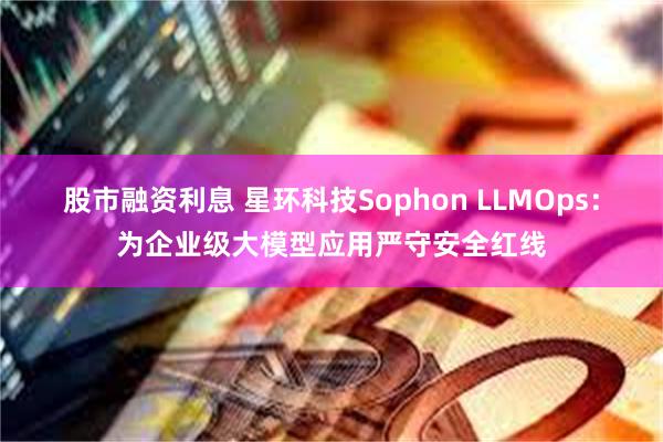 股市融资利息 星环科技Sophon LLMOps：为企业级大模型应用严守安全红线