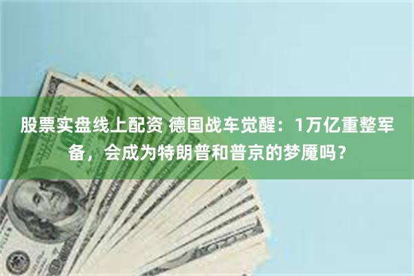 股票实盘线上配资 德国战车觉醒：1万亿重整军备，会成为特朗普和普京的梦魇吗？