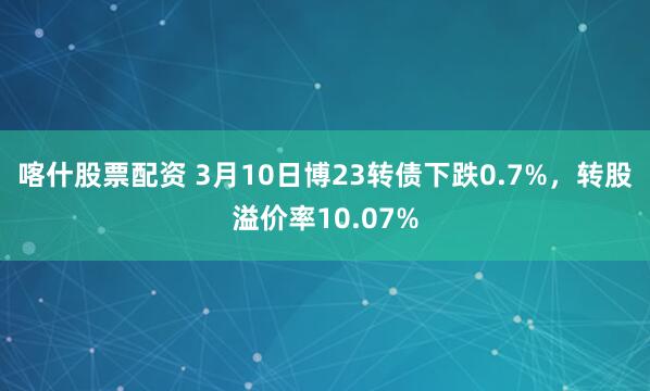 喀什股票配资 3月10日博23转债下跌0.7%，转股溢价率10.07%