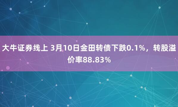 大牛证券线上 3月10日金田转债下跌0.1%，转股溢价率88.83%