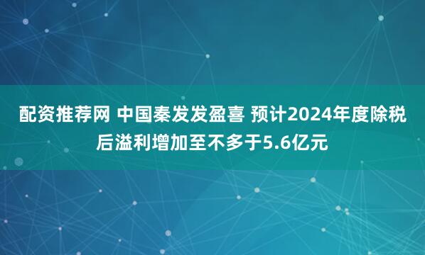 配资推荐网 中国秦发发盈喜 预计2024年度除税后溢利增加至不多于5.6亿元