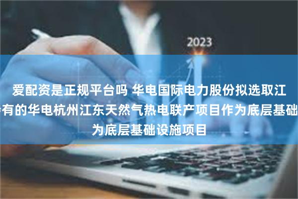 爱配资是正规平台吗 华电国际电力股份拟选取江东公司持有的华电杭州江东天然气热电联产项目作为底层基础设施项目