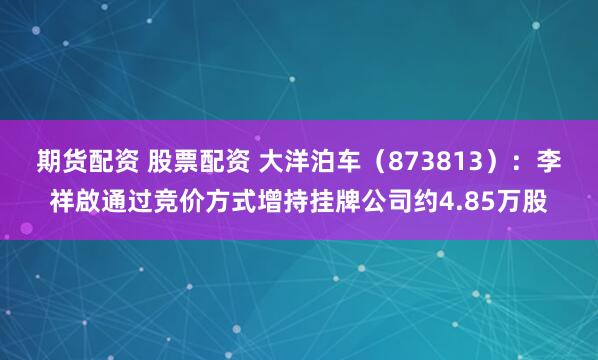 期货配资 股票配资 大洋泊车（873813）：李祥啟通过竞价方式增持挂牌公司约4.85万股