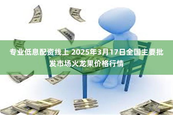 专业低息配资线上 2025年3月17日全国主要批发市场火龙果价格行情